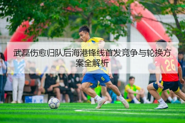 武磊伤愈归队后海港锋线首发竞争与轮换方案全解析